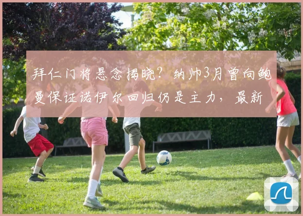 拜仁门将悬念揭晓？纳帅3月曾向鲍曼保证诺伊尔回归仍是主力，最新动态解读