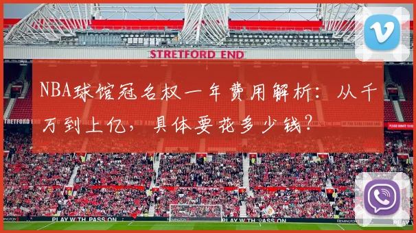 NBA球馆冠名权一年费用解析：从千万到上亿，具体要花多少钱？