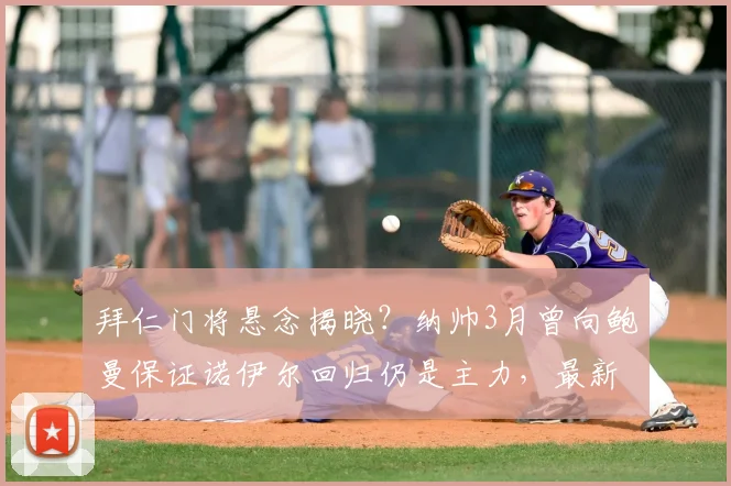 拜仁门将悬念揭晓？纳帅3月曾向鲍曼保证诺伊尔回归仍是主力，最新动态解读