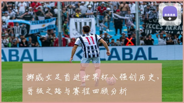 挪威女足首进世界杯八强创历史,晋级之路与赛程回顾分析