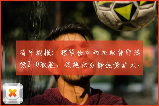 荷甲战报：穆萨独中两元助费耶诺德2-0取胜，领跑积分榜优势扩大，兹沃勒无力回天
