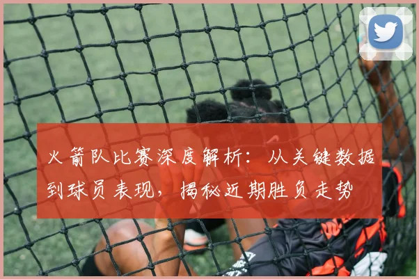 火箭队比赛深度解析：从关键数据到球员表现，揭秘近期胜负走势