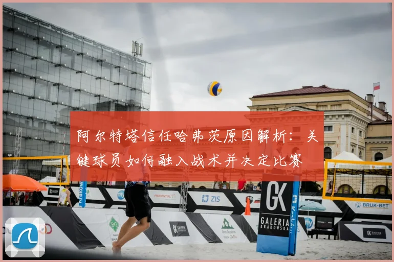 阿尔特塔信任哈弗茨原因解析:关键球员如何融入战术并决定比赛