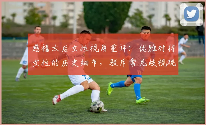 慈禧太后女性视角重评：优雅对待女性的历史细节，驳斥常见歧视观点