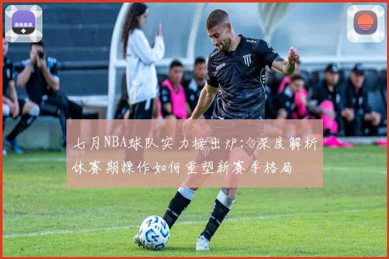 七月NBA球队实力榜出炉：深度解析休赛期操作如何重塑新赛季格局