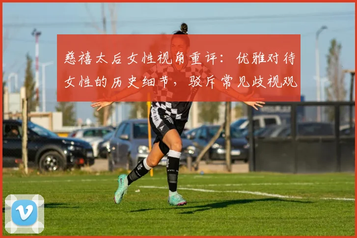 慈禧太后女性视角重评：优雅对待女性的历史细节，驳斥常见歧视观点