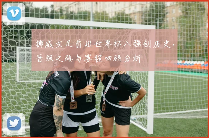 挪威女足首进世界杯八强创历史，晋级之路与赛程回顾分析